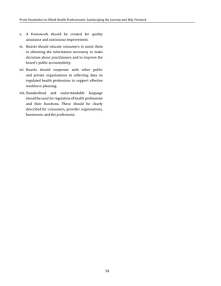 58
From Paramedics to Allied Health Professionals: Landscaping the Journey and Way Forward
v.	 A framework should be created for quality
assurance and continuous improvement.
vi.	 Boards should educate consumers to assist them
in obtaining the information necessary to make
decisions about practitioners and to improve the
board’s public accountability.
vii.	 Boards should cooperate with other public
and private organisations in collecting data on
regulated health professions to support effective
workforce planning.
viii.	Standardised and understandable language
should be used for regulation of health professions
and their functions. These should be clearly
described for consumers, provider organisations,
businesses, and the professions.
 