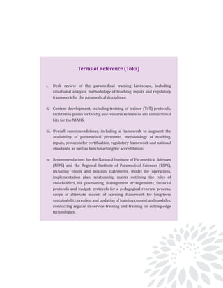 From Paramedics to Allied Health Professionals: Landscaping the journey and way forward
4
Terms of Reference (ToRs)
i.	 Desk review of the paramedical training landscape, including
situational analysis, methodology of teaching, inputs and regulatory
framework for the paramedical disciplines;
ii.	 Content development, including training of trainer (ToT) protocols,
facilitationguidesforfaculty,andresourcereferencesandinstructional
kits for the NIAHS;
iii.	Overall recommendations, including a framework to augment the
availability of paramedical personnel, methodology of teaching,
inputs, protocols for certification, regulatory framework and national
standards, as well as benchmarking for accreditation;
iv.	 Recommendations for the National Institute of Paramedical Sciences
(NIPS) and the Regional Institute of Paramedical Sciences (RIPS),
including vision and mission statements, model for operations,
implementation plan, relationship matrix outlining the roles of
stakeholders, HR positioning, management arrangements, financial
protocols and budget, protocols for a pedagogical renewal process,
scope of alternate models of learning, framework for long-term
sustainability, creation and updating of training content and modules,
conducting regular in-service training and training on cutting-edge
technologies.
 