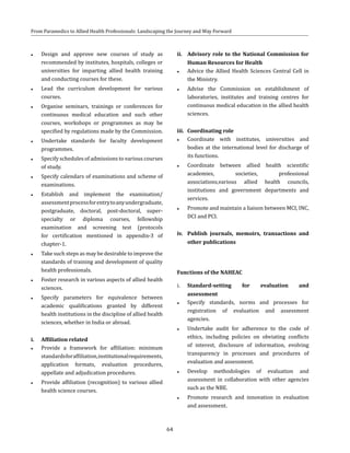 64
From Paramedics to Allied Health Professionals: Landscaping the Journey and Way Forward
●● Design and approve new courses of study as
recommended by institutes, hospitals, colleges or
universities for imparting allied health training
and conducting courses for these.
●● Lead the curriculum development for various
courses.
●● Organise seminars, trainings or conferences for
continuous medical education and such other
courses, workshops or programmes as may be
specified by regulations made by the Commission.
●● Undertake standards for faculty development
programmes.
●● Specify schedules of admissions to various courses
of study.
●● Specify calendars of examinations and scheme of
examinations.
●● Establish and implement the examination/
assessmentprocessforentrytoanyundergraduate,
postgraduate, doctoral, post-doctoral, super-
specialty or diploma courses, fellowship
examination and screening test (protocols
for certification mentioned in appendix-3 of
chapter-1.
●● Take such steps as may be desirable to improve the
standards of training and development of quality
health professionals.
●● Foster research in various aspects of allied health
sciences.
●● Specify parameters for equivalence between
academic qualifications granted by different
health institutions in the discipline of allied health
sciences, whether in India or abroad.
i.	 Affiliation related
●● Provide a framework for affiliation: minimum
standardsforaffiliation,institutionalrequirements,
application formats, evaluation procedures,
appellate and adjudication procedures.
●● Provide affiliation (recognition) to various allied
health science courses.
ii.	 Advisory role to the National Commission for
Human Resources for Health
●● Advice the Allied Health Sciences Central Cell in
the Ministry.
●● Advise the Commission on establishment of
laboratories, institutes and training centres for
continuous medical education in the allied health
sciences.
iii.	 Coordinating role
●● Coordinate with institutes, universities and
bodies at the international level for discharge of
its functions.
●● Coordinate between allied health scientific
academies, societies, professional
associations,various allied health councils,
institutions and government departments and
services.
●● Promote and maintain a liaison between MCI, INC,
DCI and PCI.
iv.	 Publish journals, memoirs, transactions and
other publications
Functions of the NAHEAC
i.	 Standard-setting for evaluation and
assessment
●● Specify standards, norms and processes for
registration of evaluation and assessment
agencies.
●● Undertake audit for adherence to the code of
ethics, including policies on obviating conflicts
of interest, disclosure of information, evolving
transparency in processes and procedures of
evaluation and assessment.
●● Develop methodologies of evaluation and
assessment in collaboration with other agencies
such as the NBE.
●● Promote research and innovation in evaluation
and assessment.
 