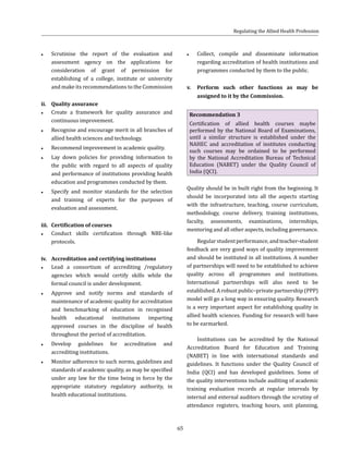 65
●● Scrutinise the report of the evaluation and
assessment agency on the applications for
consideration of grant of permission for
establishing of a college, institute or university
and make its recommendations to the Commission
ii.	 Quality assurance
●● Create a framework for quality assurance and
continuous improvement.
●● Recognise and encourage merit in all branches of
allied health sciences and technology.
●● Recommend improvement in academic quality.
●● Lay down policies for providing information to
the public with regard to all aspects of quality
and performance of institutions providing health
education and programmes conducted by them.
●● Specify and monitor standards for the selection
and training of experts for the purposes of
evaluation and assessment.
iii.	 Certification of courses
●● Conduct skills certification through NBE-like
protocols.
iv.	 Accreditation and certifying institutions
●● Lead a consortium of accrediting /regulatory
agencies which would certify skills while the
formal council is under development.
●● Approve and notify norms and standards of
maintenance of academic quality for accreditation
and benchmarking of education in recognised
health educational institutions imparting
approved courses in the discipline of health
throughout the period of accreditation.
●● Develop guidelines for accreditation and
accrediting institutions.
●● Monitor adherence to such norms, guidelines and
standards of academic quality, as may be specified
under any law for the time being in force by the
appropriate statutory regulatory authority, in
health educational institutions.
●● Collect, compile and disseminate information
regarding accreditation of health institutions and
programmes conducted by them to the public.
v.	 Perform such other functions as may be
assigned to it by the Commission.
Recommendation 3
Certification of allied health courses maybe
performed by the National Board of Examinations,
until a similar structure is established under the
NAHEC and accreditation of institutes conducting
such courses may be ordained to be performed
by the National Accreditation Bureau of Technical
Education (NABET) under the Quality Council of
India (QCI).
Quality should be in built right from the beginning. It
should be incorporated into all the aspects starting
with the infrastructure, teaching, course curriculum,
methodology, course delivery, training institutions,
faculty, assessments, examinations, internships,
mentoring and all other aspects, including governance.
Regularstudentperformance,andteacher-student
feedback are very good ways of quality improvement
and should be instituted in all institutions. A number
of partnerships will need to be established to achieve
quality across all programmes and institutions.
International partnerships will also need to be
established. A robust public–private partnership (PPP)
model will go a long way in ensuring quality. Research
is a very important aspect for establishing quality in
allied health sciences. Funding for research will have
to be earmarked.
Institutions can be accredited by the National
Accreditation Board for Education and Training
(NABET) in line with international standards and
guidelines. It functions under the Quality Council of
India (QCI) and has developed guidelines. Some of
the quality interventions include auditing of academic
training evaluation records at regular intervals by
internal and external auditors through the scrutiny of
attendance registers, teaching hours, unit planning,
Regulating the Allied Health Profession
 