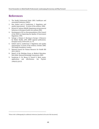 68
From Paramedics to Allied Health Professionals: Landscaping the Journey and Way Forward
References
1.	 The Health Professional Order 2001: healthcare and
associated Profession, (2001).
2.	 Kim Sutherl and K, Leatherman, S. Regulation and
quality improvement. A review of the evidence. 2006.
3.	 Richard B. Saltman RBaEM. Regulating entrepreneurial
behaviour in European health care systems 2002.
4.	 Development of EC-oa. Recommendation of the Council
of the OECD on Improving the Quality of Government
Regulation. 1995.
5.	 Salvage J., Heijnen S. Nursing in Europe: A Resource
for Better Health. 1997. WHO regional publications.
European series, 0378-2255; no. 74.
6.	 Sutherl and K., Leatherman S. Regulation and quality
improvement: A review of the evidence. October 2006.
The Health Foundation, London.
7.	 National Council for Human Resource for Health Bill
2011, (2011).
8.	 Report of the Working Group on Medical Education.
New Delhi: National Knowledge Commission, 2005.
9.	 Sundstrom E, De Meuse K, Futrell D. Work teams:
applications and effectiveness. Am Psychol.
1990;45;120-33.
*Please refer to Bibliography for additional references (attached at the end of the document).
 