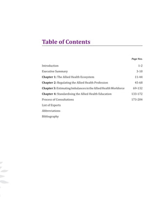 5
Introduction 			
Executive Summary 		
Chapter 1: The Allied Health Ecosystem
Chapter 2: Regulating the Allied Health Profession
Chapter3:EstimatingImbalancesintheAlliedHealthWorkforce
Chapter 4: Standardising the Allied Health Education
Process of Consultations
List of Experts
Abbreviations
Bibliography 	
1-2
3-10
11-44
45-68
69-132
133-172
173-204
Page Nos.
Table of Contents
 