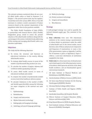70
From Paramedics to Allied Health Professionals: Landscaping the Journey and Way Forward
The national estimates mentioned above do not cover
all allied health cadres as listed in Annexure 2 of
Chapter 1. The present system lacks any live register/
record that covers the various AHPs. Hence, it was felt
necessary to conduct a needs assessment of human
resources based on the national requirement of the
population rather than on the positions available.
The Public Health Foundation of India (PHFI),
in partnership with General Electric (GE)’s Healthy
Imagination group, aimed to assess the present
situation of the allied health workforce along with the
current gaps in the system. A detailed study addressing
all the existing and emerging allied health cadres was
therefore undertaken.
Objectives
The study had the following objectives:
a)	 To review the structure and functions of
educational institutions in the country offering
allied health courses
b)	 To evaluate allied health courses in terms of the
number of professionals they produce per year
c)	 To calculate the number of degree, diploma and
certificate holders graduating each year
d)	 To assess allied health courses in terms of
educational methods and content
e)	 To compute the number of professionals needed
at every level of the healthcare delivery system
f)	 To calculate imbalances in the number of AHPs
and identify gaps/shortfalls among the following
ten major categories at the national and state
level:
i.	 Ophthalmology
ii.	 Rehabilitation
iii.	 Surgery and intervention
iv.	 Medical laboratory technology
v.	 Radiography and imaging technology
vi.	 Audiology and speech language pathology
vii.	 Medical technology
viii.	Dental assistance technology
ix.	 Surgery and anaesthesia
x.	 Miscellaneous
Strategy
A multi-pronged strategy was used to quantify the
national demand–supply gap. This consisted of the
following:
a)	 Data collection from over 350 educational
institutes in the country (using a questionnaire)
to obtain details on parameters under the ambit
of allied health such as the annual intake, course
duration, ratio of theory and practical components
and frequency of examinations, to name a few.
(The questionnaire is given at Appendix 5 and the
list of institutes is given at Appendix1). Figure 1
reflects a zone-wise distribution of institutions
sampled for the study.
b)	 Field visits for a first-hand view of infrastructure
and related aspects to the following twelve centres
of excellence which generate all levels of the allied
health workforce, and are benchmarked against
international standards:
i.	 All India Institute of Physical Medicine and
Rehabilitation (AIIPMR), Mumbai
ii.	 Amrita Institute of Medical Sciences (AIMS), Kochi
iii.	 Ali Yavar Jung National Institute for the Hearing
Handicapped (AYJNIHH), Mumbai
iv.	 Christian Medical College (CMC), Vellore
v.	 Institute of Public Health and Hygiene (IPHH),
New Delhi
vi.	 Jamshedjee Jeejeebhoy (JJ) Hospital, Mumbai
vii.	 Ethicon Institute of Surgical Education (EISE),
Johnson and Johnson(J&J), Delhi
viii.	King Edward Memorial (KEM) Hospital, Mumbai
ix.	 Post Graduate Institute of Medical Education and
Research (PGIMER), Chandigarh
 