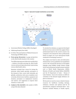 71
x.	 Government Medical College (GMC), Chandigarh
xi.	 Safdarjung Hospital, New Delhi
xii.	 Sri Chitra Thirunal Institute of Medical Sciences &
Technology (SCTIMST), Kerala.
c)	 Focus group discussions to gauge perspectives
on the allied health situation in the country:
	 Twodifferentgroupsweretakenintoconsideration
– students (currently pursuing the allied health
course) and practicing professionals representing
various allied health cadres.
	 Questions included their reason for joining the
particular allied health specialty; perception of
the demand of their course both nationally and
globally; satisfaction with course modalities such
as faculty, infrastructure, facilities, equipment and
duration; perception on employment locations
and salaries; and suggestions to improve their
situation, to name a few.
d)	 Analysis of the shortfall in the number of AHPs
using all the data obtained:
Figure 1: Spread of sample institutions across India
	 To calculate the imbalance, an approach developed
by Zurn et al was used, in which the supply of these
professionals based on the current scenario was
compared to the demand for these professionals
based on targets set as per international health
standards for developing countries.(1)
	 The analysis was based on data and information
obtained from various published and unpublished
sources. We reviewed the literature in the English
language using PubMed, Google Scholar, Google
Search and institutional and government websites
such as World Health Organization (WHO),
Ministry of Health and Family Welfare (MoHFW)
and the US Department of Labor – Bureau of
Labor Statistics. Sources for statistics on AHPs for
calculation of the demand–supply imbalance are
given in Annexure 1.
	 We focused our search on issues related to human
resources for healthcare including shortage,
imbalance, retention and optimal need for all
specialization categories mentioned above. Grey
literature included Ministry of Health reports,
Estimating imbalances in the Allied Health Workforce
 