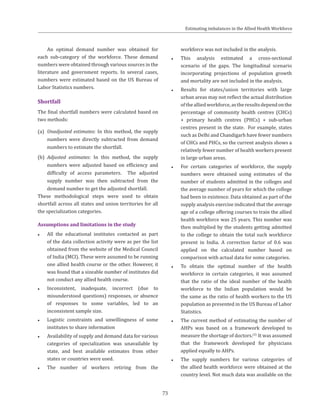 73
An optimal demand number was obtained for
each sub-category of the workforce. These demand
numbers were obtained through various sources in the
literature and government reports. In several cases,
numbers were estimated based on the US Bureau of
Labor Statistics numbers.
Shortfall
The final shortfall numbers were calculated based on
two methods:
(a)	 Unadjusted estimates: In this method, the supply
numbers were directly subtracted from demand
numbers to estimate the shortfall.
(b)	 Adjusted estimates: In this method, the supply
numbers were adjusted based on efficiency and
difficulty of access parameters. The adjusted
supply number was then subtracted from the
demand number to get the adjusted shortfall.
These methodological steps were used to obtain
shortfall across all states and union territories for all
the specialization categories.
Assumptions and limitations in the study
●● All the educational institutes contacted as part
of the data collection activity were as per the list
obtained from the website of the Medical Council
of India (MCI). These were assumed to be running
one allied health course or the other. However, it
was found that a sizeable number of institutes did
not conduct any allied health course.
●● Inconsistent, inadequate, incorrect (due to
misunderstood questions) responses, or absence
of responses to some variables, led to an
inconsistent sample size.
●● Logistic constraints and unwillingness of some
institutes to share information
●● Availability of supply and demand data for various
categories of specialization was unavailable by
state, and best available estimates from other
states or countries were used.
●● The number of workers retiring from the
workforce was not included in the analysis.
●● This analysis estimated a cross-sectional
scenario of the gaps. The longitudinal scenario
incorporating projections of population growth
and mortality are not included in the analysis.
●● Results for states/union territories with large
urban areas may not reflect the actual distribution
ofthealliedworkforce,astheresultsdependonthe
percentage of community health centres (CHCs)
+ primary health centres (PHCs) + sub-urban
centres present in the state. For example, states
such as Delhi and Chandigarh have fewer numbers
of CHCs and PHCs, so the current analysis shows a
relatively fewer number of health workers present
in large urban areas.
●● For certain categories of workforce, the supply
numbers were obtained using estimates of the
number of students admitted in the colleges and
the average number of years for which the college
had been in existence. Data obtained as part of the
supply analysis exercise indicated that the average
age of a college offering courses to train the allied
health workforce was 25 years. This number was
then multiplied by the students getting admitted
to the college to obtain the total such workforce
present in India. A correction factor of 0.6 was
applied on the calculated number based on
comparison with actual data for some categories.
●● To obtain the optimal number of the health
workforce in certain categories, it was assumed
that the ratio of the ideal number of the health
workforce to the Indian population would be
the same as the ratio of health workers to the US
population as presented in the US Bureau of Labor
Statistics.
●● The current method of estimating the number of
AHPs was based on a framework developed to
measure the shortage of doctors.(2)
It was assumed
that the framework developed for physicians
applied equally to AHPs.
●● The supply numbers for various categories of
the allied health workforce were obtained at the
country level. Not much data was available on the
Estimating imbalances in the Allied Health Workforce
 