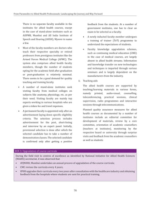 78
From Paramedics to Allied Health Professionals: Landscaping the Journey and Way Forward
There is no separate faculty available in the
institutes for allied health courses, except
in the case of stand-alone institutes such as
AIIPMR, Mumbai and All India Institute of
Speech and Hearing (AIISH), Mysore to name
a few.
•	 Most of the faculty members are doctors who
teach their respective specialty or retired
professors from prestigious institutes like the
Armed Forces Medical College (AFMC). The
system also comprises allied health faculty
members, though the number of students
opting for the academic field after graduation
or post-graduation is relatively minimal.
There seems to be a good demand for quality
teaching and training faculty.
•	 A number of stand-alone institutes seek
visiting faculty from medical colleges on
subjects like anatomy, physiology, etc. as per
their need. Visiting faculty are mainly top
experts working in various hospitals who are
given a token fee and travel expenses.
•	 A permanent faculty is appointed only after an
advertisement laying down specific eligibility
criteria. The selection process includes
advertisement for the post, short-listing
and interview by an expert panel. Initially,
provisional selection is done after which the
selected candidate has to take a number of
demonstration classes. The selected candidate
is confirmed only after getting a positive
feedback from the students. At a number of
government institutes, one has to clear an
exam to be selected as a faculty.
•	 A newly inducted faculty member undergoes
a training of trainer (ToT) programme to
understand the expectations of students.
•	 Faculty knowledge upgradation schemes,
such as continuing medical education (CME)
in the case of medical courses, are largely
absent in allied health streams. Information
and knowledge transfer on new technologies
and techniques is imparted through various
seminars and is largely dependent on the
manufacturers from the industry.
ii.	 Teaching aids
	 The allied health courses are supported by
teaching/learning materials in various forms,
namely printed, audio-visual, counselling,
teleconferencing, practical sessions, clinical
supervision, radio programmes and interactive
sessions through telecommunications.
	 Planned quality assurance measures for allied
health courses as documented by a number of
institutes include an editorial committee for
development of materials, review by a core
committee, orientation of academic counsellors
(teachers at institutes), monitoring by the
respective board or university through surprise
visits and feedback from the academic counsellors
as well as students
BOX 3: Upgradation of course curricula
During the field visit to centres of excellence as identified by National Initiative for Allied Health Sciences
(NIAHS) secretariat, it was observed that
•	 AYJNIHH, Mumbai undertakes an annual process of upgradation of the course curricula;
•	 CMC revises the curricula every 4 years;
•	 IPHH upgrades their curricula every two years after consultation with the healthcare industry and obtaining
feedback from the hospitals where students are sent for practical training.
 