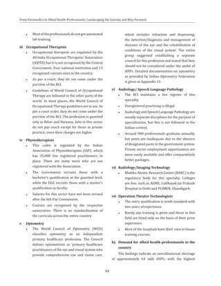 84
From Paramedics to Allied Health Professionals: Landscaping the Journey and Way Forward
●● Mostoftheprofessionalsdonotgetautomated
lab training.
iii	 Occupational Therapists
●● Occupational therapists are regulated by the
All India Occupational Therapists’ Association
(AIOTA) but it is not recognised by the Central
Government. Four national institution and 13
recognised courses exist in the country.
●● As per a court, they do not come under the
purview of the RCI.
●● Guidelines of World Council of Occupational
Therapy are followed in the other parts of the
world. In most places, the World Council of
Occupational Therapy guidelines are in use. As
per a court order, they do not come under the
purview of the RCI. The profession is gazetted
only in Bihar and Haryana. Jobs in this sector
do not pay much except for those in private
practice, since their charges are higher.
iv	Physiotherapists
●● This cadre is regulated by the Indian
Association of Physiotherapists (IAP), which
has 35,000 live registered practitioners in
place. There are many more who are not
registered with the Association.
●● The Government recruits those with a
bachelor’s qualification at the gazetted level,
while the UGC recruits those with a master’s
qualification as faculty.
●● Salaries for this sector have not been revised
after the 6th Pay Commission.
●● Courses are recognised by the respective
universities. There is no standardisation of
the curricula across the entire country.
v	Optometry
●● The World Council of Optometry (WCO)
classifies optometry as an independent
primary healthcare profession. The Council
defines optometrists as ‘primary healthcare
practitioners of the eye and visual system who
provide comprehensive eye and vision care,
which includes refraction and dispensing,
the detection/diagnosis and management of
diseases of the eye and the rehabilitation of
conditions of the visual system’. The entire
group suggested establishing a separate
council for this profession and stated that they
should not be considered under the ambit of
AHPs. Detailed documentation on optometry
as provided by Indian Optometry Federation
is given in Appendix 11.
vi	 Audiology/ Speech Language Pathology
●● The RCI maintains a live register of this
specialty.
●● Unregistered practising is illegal.
●● Audiology and Speech Language Pathology are
usually separate disciplines for the purpose of
specialisation, but this is not followed in the
Indian context.
●● Around 900 professionals graduate annually,
but posts are inadequate due to the absence
of designated posts in the government system.
Private sector employment opportunities are
more easily available and offer comparatively
better packages.
vii	 Radiology/Imaging Technology
●● Bhabha Atomic Research Centre (BARC) is the
regulatory body for this specialty. Colleges
are few, such as AIIMS, LokNayak Jai Prakash
Hospital in Delhi and PGIMER, Chandigarh.
vii	 Operation Theatre Technologists
●● The entry qualification is tenth standard with
two years of experience.
●● Barely any training is given and those in this
field are hired only on the basis of their prior
experience.
●● Most of the hospitals have their own in-house
training courses.
b)	 Demand for allied health professionals in the
country
The findings indicate an overallnational shortage
of approximately 64 lakh AHPs, with the highest
 