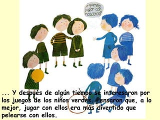 ... Y después de algún tiempo se interesaron por
los juegos de los niños verdes. Pensaron que, a lo
mejor, jugar con ellos era más divertido que
pelearse con ellos.
 