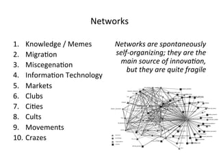 Networks 
1. Knowledge 
/ 
Memes 
2. Migra5on 
3. Miscegena5on 
4. Informa5on 
Technology 
5. Markets 
6. Clubs 
7. Ci5es 
8. Cults 
9. Movements 
10. Crazes 
Networks 
are 
spontaneously 
self-­‐organizing; 
they 
are 
the 
main 
source 
of 
innova?on, 
but 
they 
are 
quite 
fragile 
 