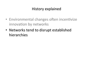 History 
explained 
• Environmental 
changes 
oben 
incen5vize 
innova5on 
by 
networks 
• Networks 
tend 
to 
disrupt 
established 
hierarchies 
• Hierarchies 
seek 
to 
exploit 
the 
benefits 
of 
networks 
 