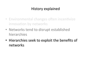 History 
explained 
• Environmental 
changes 
oben 
incen5vize 
innova5on 
by 
networks 
• Networks 
tend 
to 
disrupt 
established 
hierarchies 
• Hierarchies 
seek 
to 
exploit 
the 
benefits 
of 
networks 
 