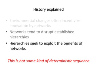 History 
explained 
• Environmental 
changes 
oben 
incen5vize 
innova5on 
by 
networks 
• Networks 
tend 
to 
disrupt 
established 
hierarchies 
• Hierarchies 
seek 
to 
exploit 
the 
benefits 
of 
networks 
This 
is 
not 
some 
kind 
of 
determinis?c 
sequence 
 