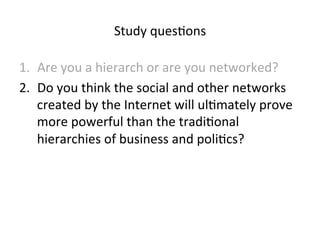 Study 
ques5ons 
1. Are 
you 
a 
hierarch 
or 
are 
you 
networked? 
2. Do 
you 
think 
the 
social 
and 
other 
networks 
created 
by 
the 
Internet 
will 
ul5mately 
prove 
more 
powerful 
than 
the 
tradi5onal 
hierarchies 
of 
business 
and 
poli5cs? 
 