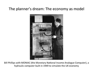 The 
planner’s 
dream: 
The 
economy 
as 
model 
Bill 
Phillips 
with 
MONIAC 
(the 
Monetary 
Na5onal 
Income 
Analogue 
Computer), 
a 
hydraulic 
computer 
built 
in 
1949 
to 
simulate 
the 
UK 
economy 
 