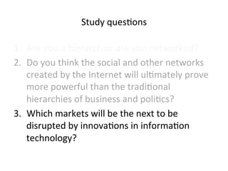 Study 
ques5ons 
1. Are 
you 
a 
hierarch 
or 
are 
you 
networked? 
2. Do 
you 
think 
the 
social 
and 
other 
networks 
created 
by 
the 
Internet 
will 
ul5mately 
prove 
more 
powerful 
than 
the 
tradi5onal 
hierarchies 
of 
business 
and 
poli5cs? 
3. Which 
markets 
will 
be 
the 
next 
to 
be 
disrupted 
by 
innova5ons 
in 
informa5on 
technology? 
 