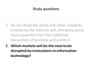 Study 
ques5ons 
1. Are 
you 
a 
hierarch 
or 
are 
you 
networked? 
2. Do 
you 
think 
the 
social 
and 
other 
networks 
created 
by 
the 
Internet 
will 
ul5mately 
prove 
more 
powerful 
than 
the 
tradi5onal 
hierarchies 
of 
business 
and 
poli5cs? 
3. Which 
markets 
will 
be 
the 
next 
to 
be 
disrupted 
by 
innova5ons 
in 
informa5on 
technology? 
 
