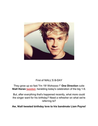 First of NIALL’S B-DAY

 They grow up so fast."I'm 19! Wohoooo !" One Direction cutie
Niall Horan tweeted, heralding today's celebration of the big 1-9.

 But, after everything that's happened recently, what more could
the singer want for his birthday? Need a refresher on what we're
                            referring to?

Aw, Niall tweeted birthday love to his bandmate Liam Payne!
 