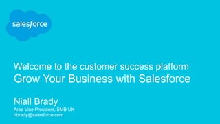 Welcome to the customer success platform
Grow Your Business with Salesforce
Niall Brady
Area Vice President, SMB UK
nbrady@salesforce.com
 