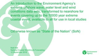 An Introduction to the Environment Agency’s
extreme offshore wave, water level and wind
conditions data sets, transformed to nearshore for
events covering up to the 10000 year extreme
coastal event, available to all for use in local studies
Otherwise known as “State of the Nation” (SoN)
Niall Hall
National Coastal Modelling & Forecasting
12 September 2018
 