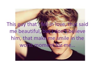 This guy that I fell in love, that said
me beautiful, but I don’t believe
him, that make me smile in the
worst moment for me…
 