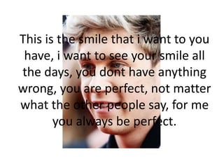 This is the smile that i want to you
have, i want to see your smile all
the days, you dont have anything
wrong, you are perfect, not matter
what the other people say, for me
you always be perfect.
 