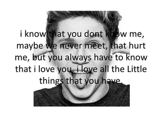 i know that you dont know me,
maybe we never meet, that hurt
me, but you always have to know
that i love you, i love all the Little
things that you have.
 