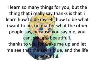 I learn so many things for you, but the
thing that i really say thanks is that i
learn how to be myself, how to be what
i want to be, no matter what the other
people say, because you say me, you
can, you are beautifull.
thanks to you for wake me up and let
me see that the sky is blue, and the life
is beautiful.
 