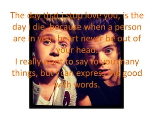 The day that i stop love you, is the
day i die, because when a person
are in your heart never be out of
your head.
I really want to say to you many
things, but i can express me good
with words.
 