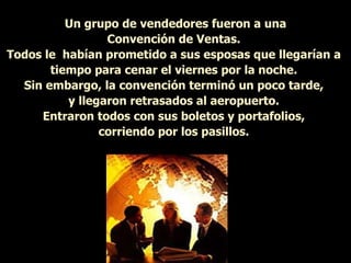 Un grupo de vendedores fueron a una Convención de Ventas.  Todos le  habían prometido a sus esposas que llegarían a  tiempo para cenar el viernes por la noche.  Sin embargo, la convención terminó un poco tarde,  y llegaron retrasados al aeropuerto.  Entraron todos con sus boletos y portafolios,  corriendo por los pasillos.  