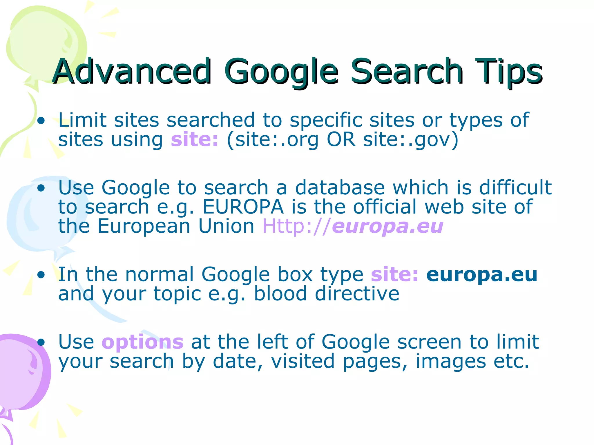 Advanced Google Search Tips Limit sites searched to specific sites or types of sites using  site:  (site:.org OR site:.gov) Use Google to search a database which is difficult to search e.g. EUROPA is the official web site of the European Union  Http:// europa . eu   In the normal Google box type  site:  europa.eu  and your topic e.g. blood directive Use  options  at the left of Google screen to limit your search by date, visited pages, images etc. 