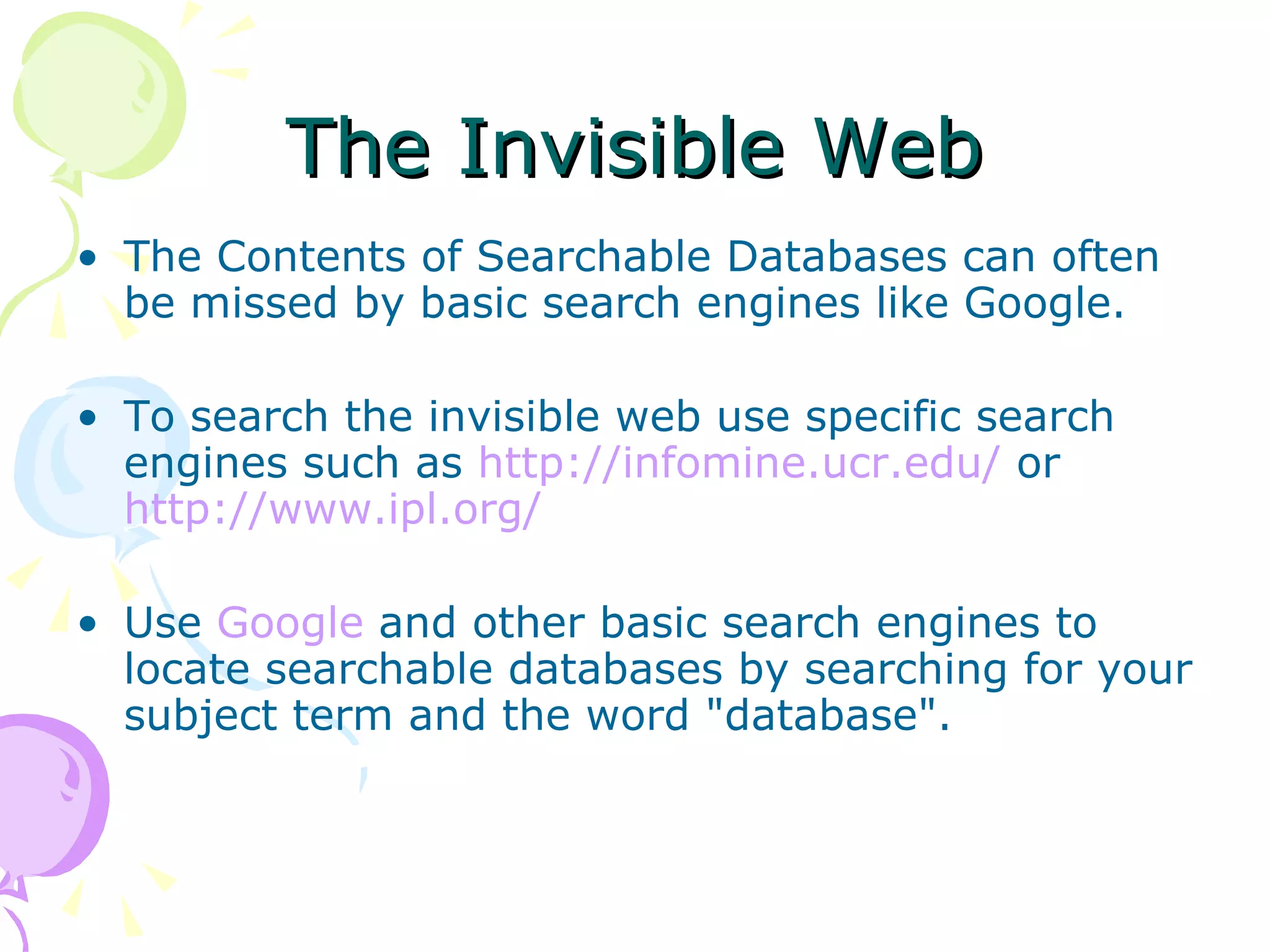 The Invisible Web The Contents of Searchable Databases can often be missed by basic search engines like Google. To search the invisible web use specific search engines such as  http:// infomine.ucr.edu /  or  http:// www.ipl.org / Use  Google  and other basic search engines to locate searchable databases by searching for your subject term and the word &quot;database&quot;.  