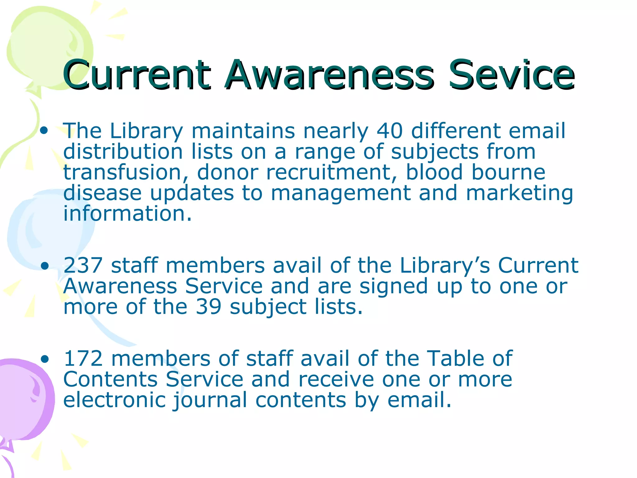 Current Awareness Sevice The Library maintains nearly 40 different email distribution lists on a range of subjects from transfusion, donor recruitment, blood bourne disease updates to management and marketing information.  237 staff members avail of the Library’s Current Awareness Service and are signed up to one or more of the 39 subject lists. 172 members of staff avail of the Table of Contents Service and receive one or more electronic journal contents by email. 