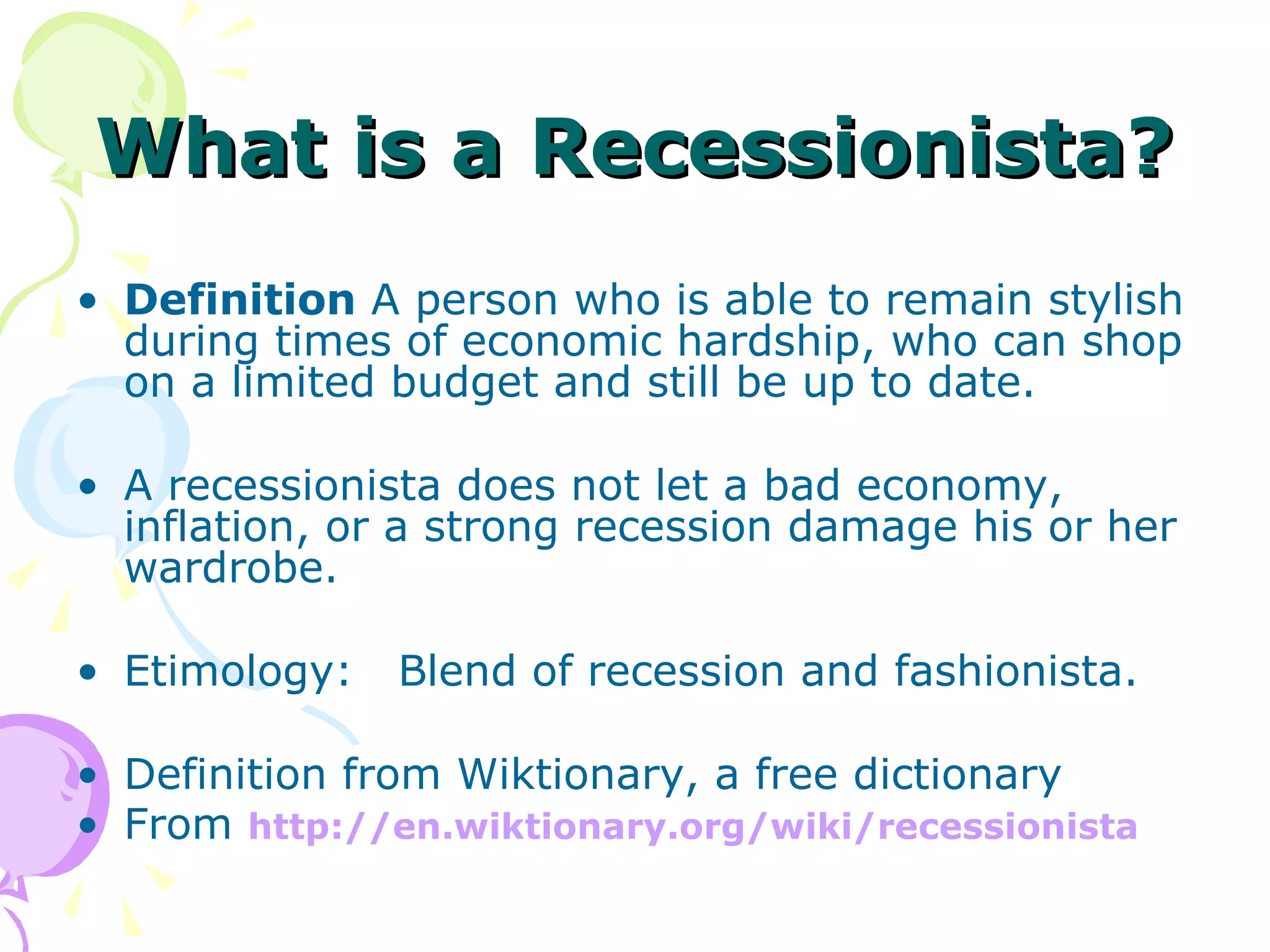 What is a Recessionista?   Definition  A person who is able to remain stylish during times of economic hardship, who can shop on a limited budget and still be up to date.  A recessionista does not let a bad economy, inflation, or a strong recession damage his or her wardrobe.  Etimology:  Blend of recession and fashionista. Definition from Wiktionary, a free dictionary From  http:// en.wiktionary.org/wiki/recessionista 