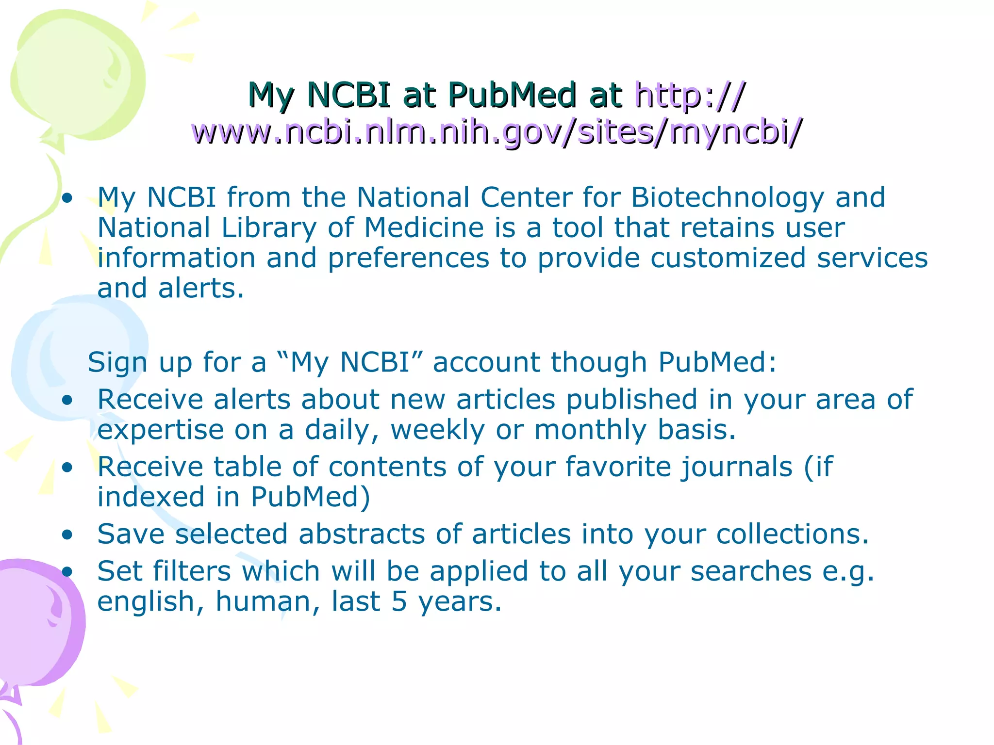 My NCBI at PubMed at  http:// www.ncbi.nlm.nih.gov/sites/myncbi / My NCBI from the National Center for Biotechnology and National Library of Medicine is a tool that retains user information and preferences to provide customized services and alerts. 􀂄 Sign up for a “My NCBI” account though PubMed: Receive alerts about new articles published in your area of expertise on a daily, weekly or monthly basis. Receive table of contents of your favorite journals (if indexed in PubMed) Save selected abstracts of articles into your collections. Set filters which will be applied to all your searches e.g. english, human, last 5 years. 