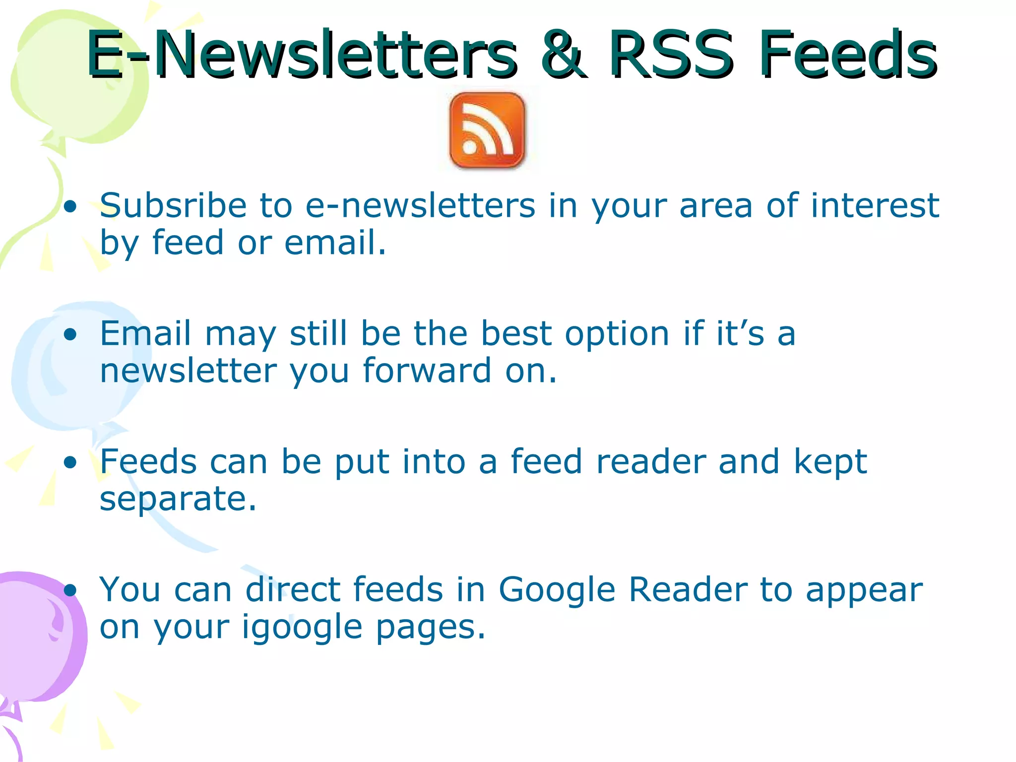 E-Newsletters & RSS Feeds Subsribe to e-newsletters in your area of interest by feed or email. Email may still be the best option if it’s a newsletter you forward on. Feeds can be put into a feed reader and kept separate. You can direct feeds in Google Reader to appear on your igoogle pages. 