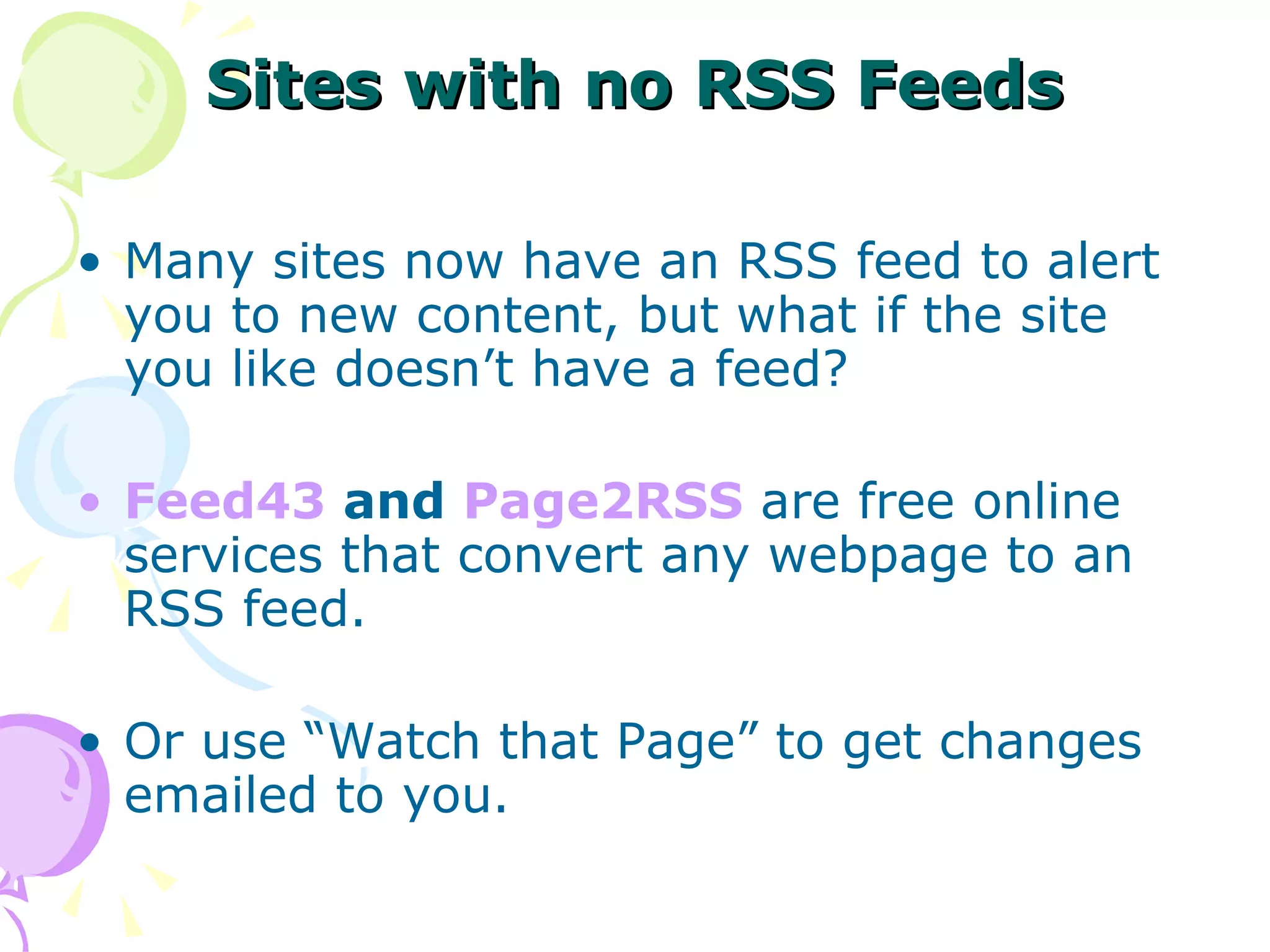 Sites with no RSS Feeds Many sites now have an RSS feed to alert you to new content, but what if the site you like doesn’t have a feed? Feed43  and  Page2RSS  are free online services that convert any webpage to an RSS feed. Or use “Watch that Page” to get changes emailed to you. 