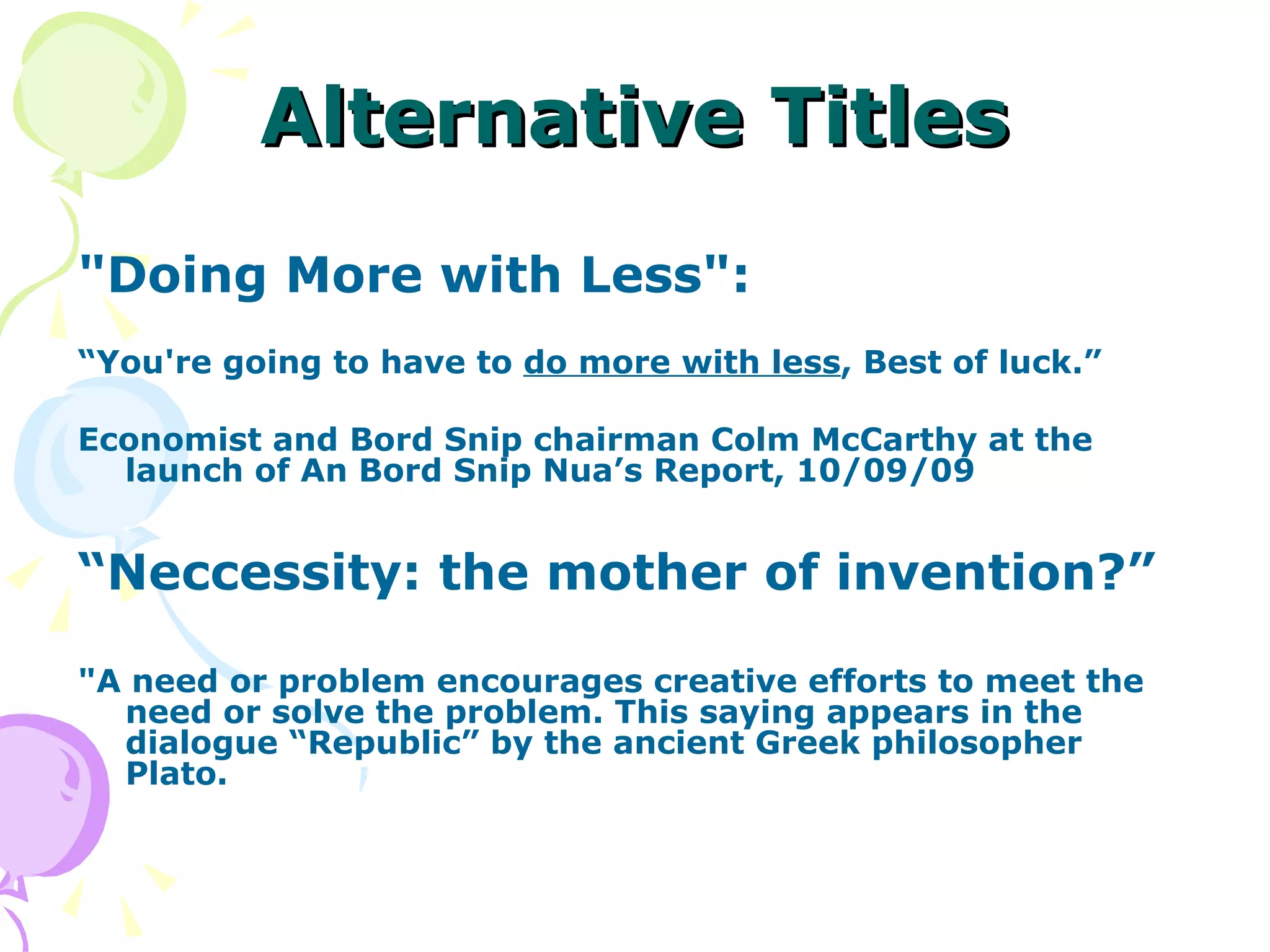 Alternative Titles &quot;Doing More with Less&quot;:    “ You're going to have to  do more with less , Best of luck.” Economist and Bord Snip chairman Colm McCarthy at the launch of An Bord Snip Nua’s Report, 10/09/09 “ Neccessity: the mother of invention?” &quot;A need or problem encourages creative efforts to meet the need or solve the problem. This saying appears in the dialogue “Republic” by the ancient Greek philosopher Plato. 