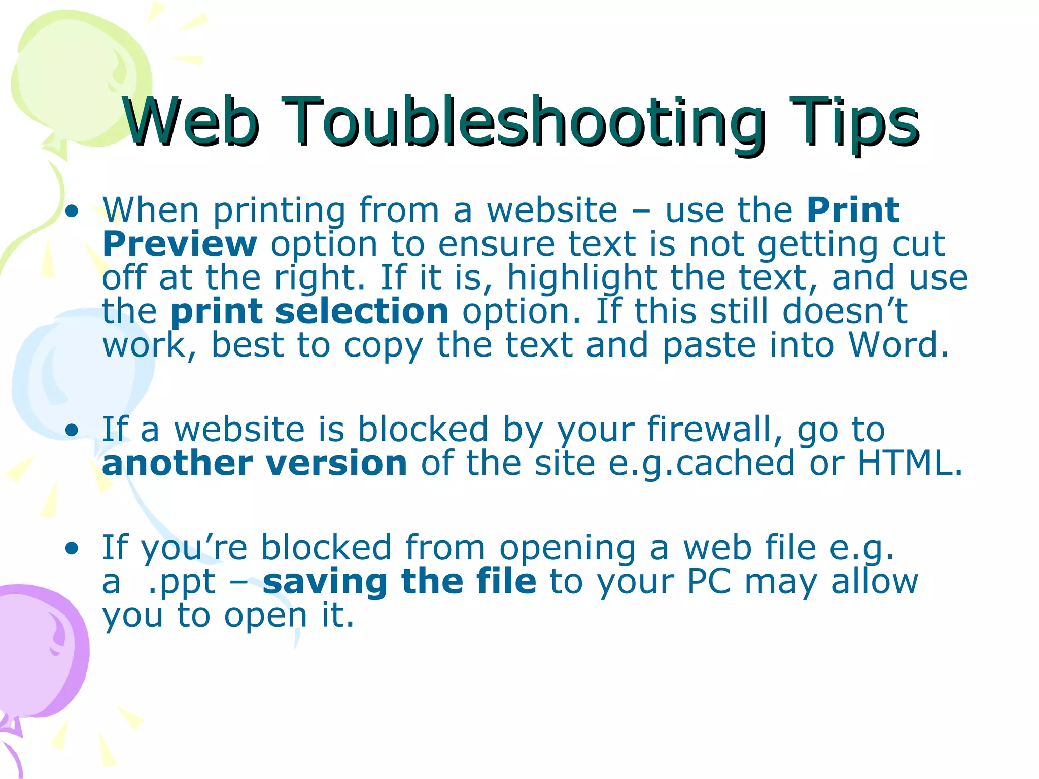 Web Toubleshooting Tips When printing from a website – use the  Print Preview  option to ensure text is not getting cut off at the right. If it is, highlight the text, and use the  print selection  option. If this still doesn’t work, best to copy the text and paste into Word. If a website is blocked by your firewall, go to  another version  of the site e.g.cached or HTML. If you’re blocked from opening a web file e.g. a  .ppt –  saving the file  to your PC may allow you to open it.  