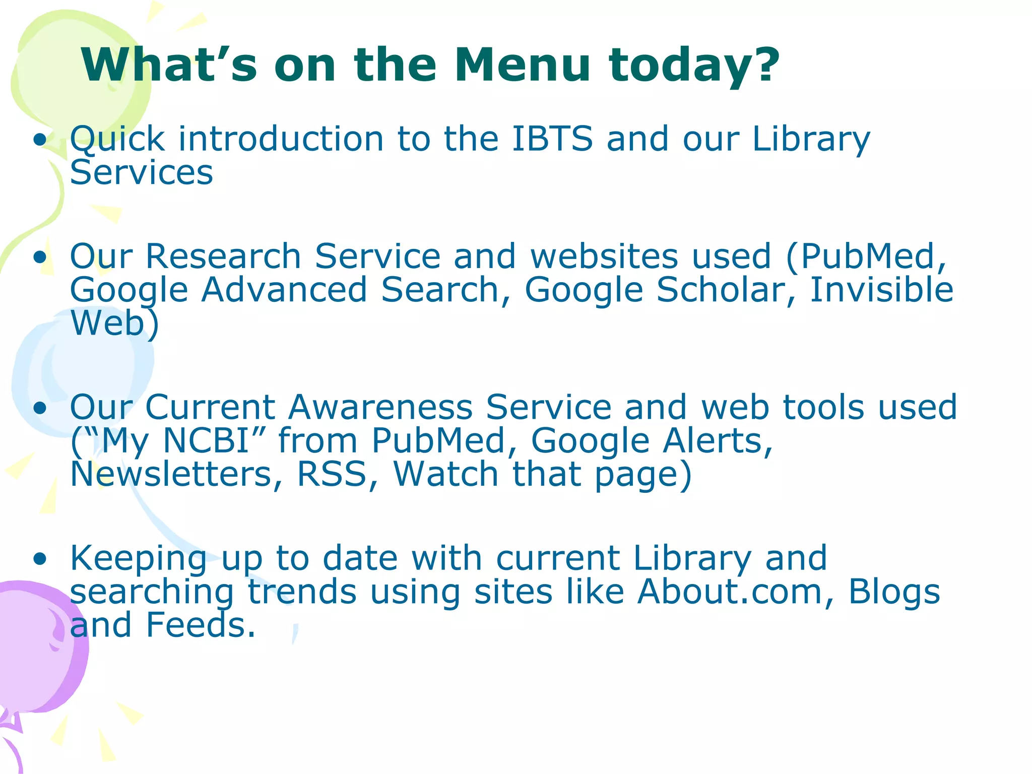 Quick introduction to the IBTS and our Library Services Our Research Service and websites used (PubMed, Google Advanced Search, Google Scholar, Invisible Web) Our Current Awareness Service and web tools used (“My NCBI” from PubMed, Google Alerts, Newsletters, RSS, Watch that page) Keeping up to date with current Library and searching trends using sites like About.com, Blogs and Feeds. What’s on the Menu today? 