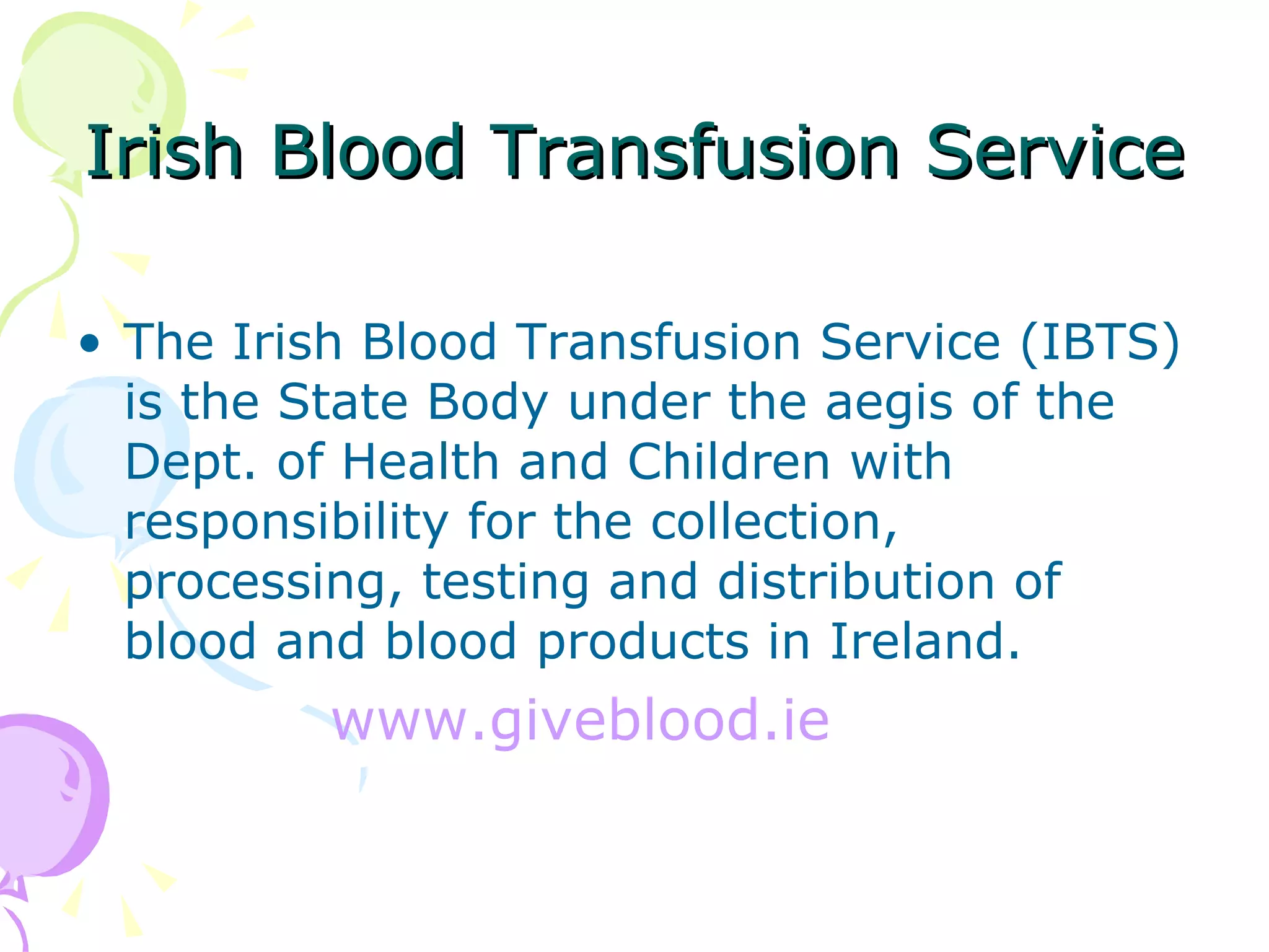 Irish Blood Transfusion Service The Irish Blood Transfusion Service (IBTS) is the State Body under the aegis of the Dept. of Health and Children with responsibility for the collection, processing, testing and distribution of blood and blood products in Ireland. www.giveblood.ie 