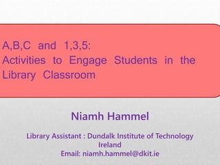 A,B,C and 1,3,5:
Activities to Engage Students in the
Library Classroom
Niamh Hammel
Library Assistant : Dundalk Institute of Technology
Ireland
Email: niamh.hammel@dkit.ie
 