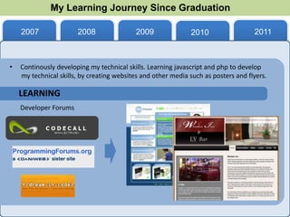 My Learning Journey Since Graduation

    2007               2008                2009               2010                  2011



•   Continously developing my technical skills. Learning javascript and php to develop
    my technical skills, by creating websites and other media such as posters and flyers.

    LEARNING
    Developer Forums
 