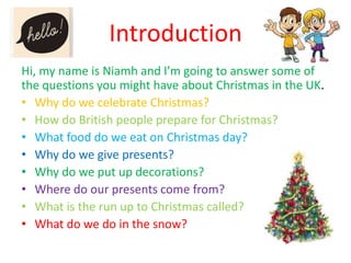 Introduction
Hi, my name is Niamh and I’m going to answer some of
the questions you might have about Christmas in the UK.
• Why do we celebrate Christmas?
• How do British people prepare for Christmas?
• What food do we eat on Christmas day?
• Why do we give presents?
• Why do we put up decorations?
• Where do our presents come from?
• What is the run up to Christmas called?
• What do we do in the snow?

 