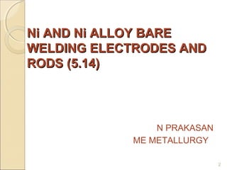 Ni AND Ni ALLOY BARE
WELDING ELECTRODES AND
RODS (5.14)

N PRAKASAN
ME METALLURGY
2

 