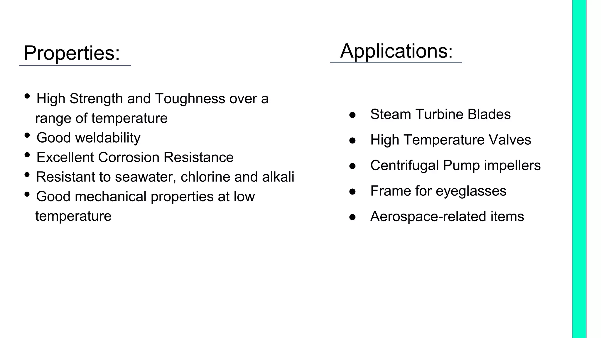 Properties:
• High Strength and Toughness over a
range of temperature
• Good weldability
• Excellent Corrosion Resistance
• Resistant to seawater, chlorine and alkali
• Good mechanical properties at low
temperature
Applications:
● Steam Turbine Blades
● High Temperature Valves
● Centrifugal Pump impellers
● Frame for eyeglasses
● Aerospace-related items
 
