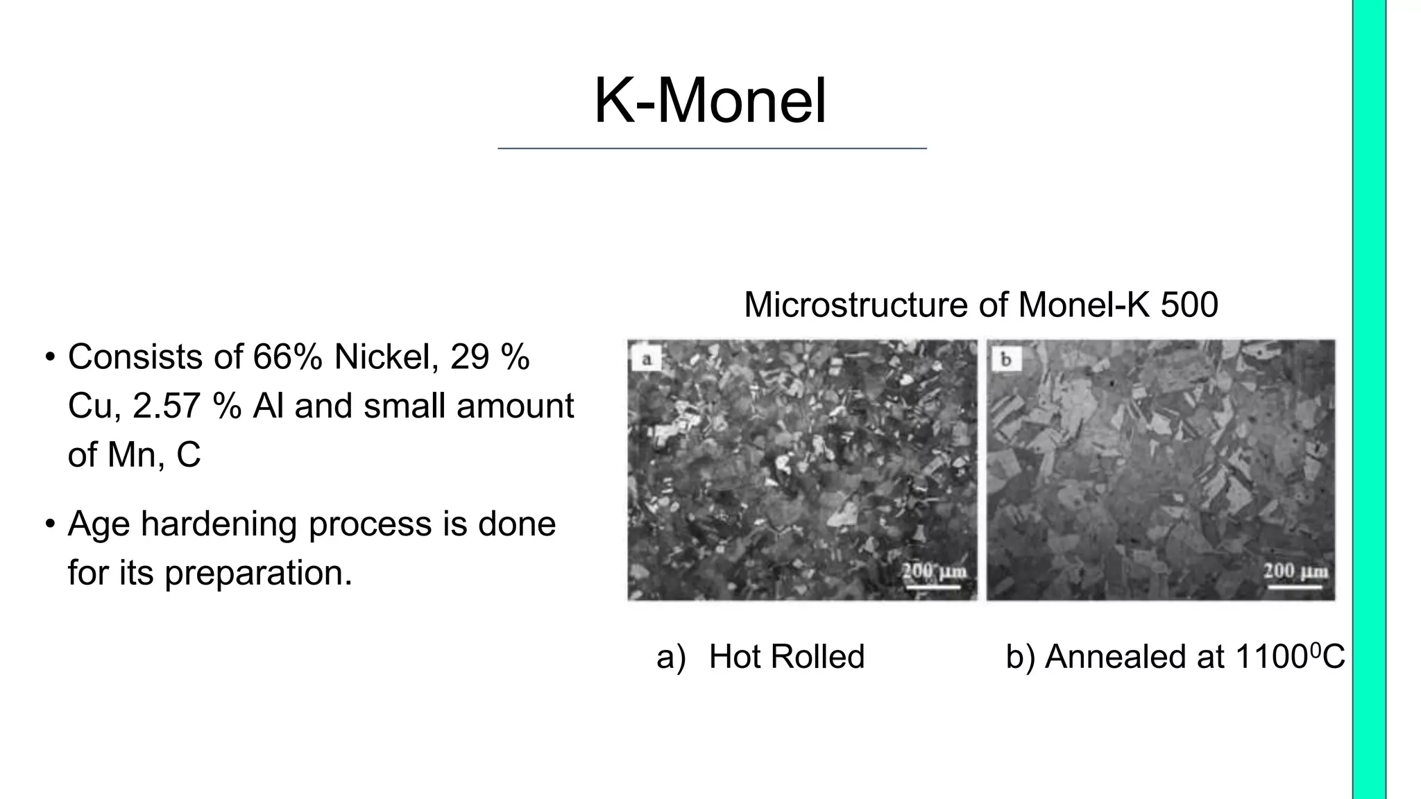 K-Monel
Microstructure of Monel-K 500
• Consists of 66% Nickel, 29 %
Cu, 2.57 % Al and small amount
of Mn, C
• Age hardening process is done
for its preparation.
a) Hot Rolled b) Annealed at 11000C
 