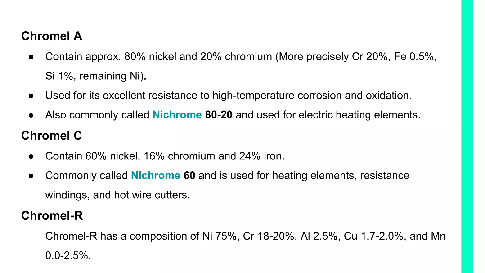 Chromel A
● Contain approx. 80% nickel and 20% chromium (More precisely Cr 20%, Fe 0.5%,
Si 1%, remaining Ni).
● Used for its excellent resistance to high-temperature corrosion and oxidation.
● Also commonly called Nichrome 80-20 and used for electric heating elements.
Chromel C
● Contain 60% nickel, 16% chromium and 24% iron.
● Commonly called Nichrome 60 and is used for heating elements, resistance
windings, and hot wire cutters.
Chromel-R
Chromel-R has a composition of Ni 75%, Cr 18-20%, Al 2.5%, Cu 1.7-2.0%, and Mn
0.0-2.5%.
 