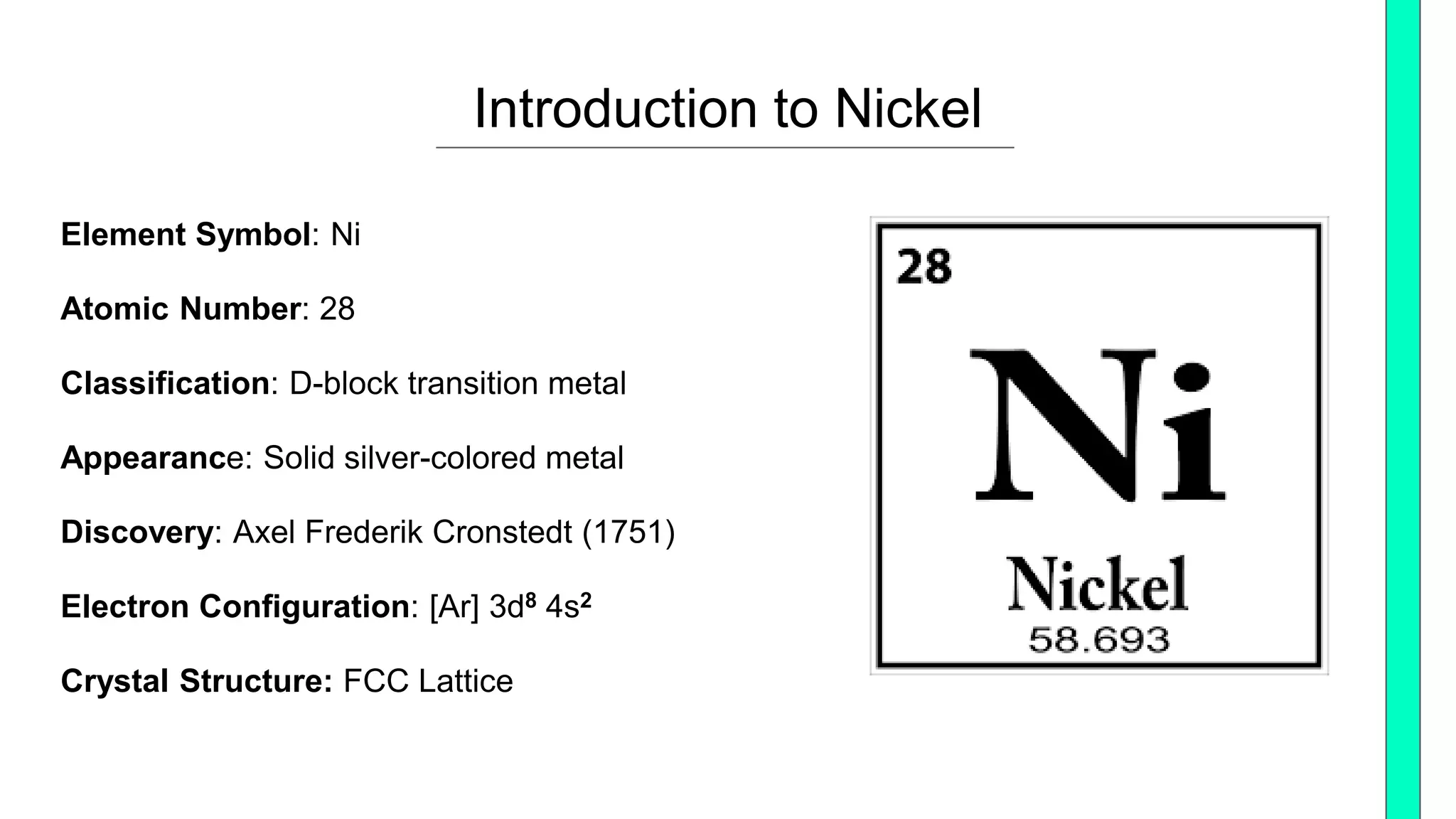 Element Symbol: Ni
Atomic Number: 28
Classification: D-block transition metal
Appearance: Solid silver-colored metal
Discovery: Axel Frederik Cronstedt (1751)
Electron Configuration: [Ar] 3d8 4s2
Crystal Structure: FCC Lattice
Introduction to Nickel
 