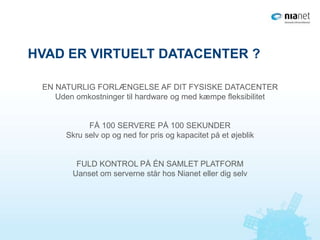 HVAD ER VIRTUELT DATACENTER ?
EN NATURLIG FORLÆNGELSE AF DIT FYSISKE DATACENTER
Uden omkostninger til hardware og med kæmpe fleksibilitet
FÅ 100 SERVERE PÅ 100 SEKUNDER
Skru selv op og ned for pris og kapacitet på et øjeblik
FULD KONTROL PÅ ÉN SAMLET PLATFORM
Uanset om serverne står hos Nianet eller dig selv
 