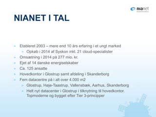 NIANET I TAL
> Etableret 2003 – mere end 10 års erfaring i et ungt marked
> Opkøb i 2014 af Syskon inkl. 21 cloud-specialister
> Omsætning i 2014 på 277 mio. kr.
> Ejet af 14 danske energiselskaber
> Ca. 125 ansatte
> Hovedkontor i Glostrup samt afdeling i Skanderborg
> Fem datacentre på i alt over 4.000 m2
> Glostrup, Høje-Taastrup, Vallensbæk, Aarhus, Skanderborg
> Helt nyt datacenter i Glostrup i tilknytning til hovedkontor.
Topmoderne og bygget efter Tier 3-principper
 